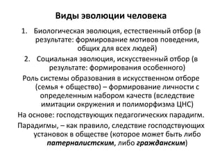Виды эволюции человека
1. Биологическая эволюция, естественный отбор (в
результате: формирование мотивов поведения,
общих для всех людей)
2. Социальная эволюция, искусственный отбор (в
результате: формирования особенного)
Роль системы образования в искусственном отборе
(семья + общество) – формирование личности с
определенным набором качеств (вследствие
имитации окружения и полиморфизма ЦНС)
На основе: господствующих педагогических парадигм.
Парадигмы, – как правило, следствие господствующих
установок в обществе (которое может быть либо
патерналистским, либо гражданским)
 