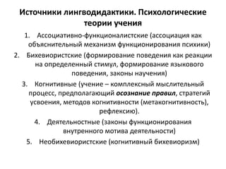 Источники лингводидактики. Психологические
теории учения
1. Ассоциативно-функционалистские (ассоциация как
объяснительный механизм функционирования психики)
2. Бихевиористские (формирование поведения как реакции
на определенный стимул, формирование языкового
поведения, законы научения)
3. Когнитивные (учение – комплексный мыслительный
процесс, предполагающий осознание правил, стратегий
усвоения, методов когнитивности (метакогнитивность),
рефлексию).
4. Деятельностные (законы функционирования
внутренного мотива деятельности)
5. Необихевиористские (когнитивный бихевиоризм)
 