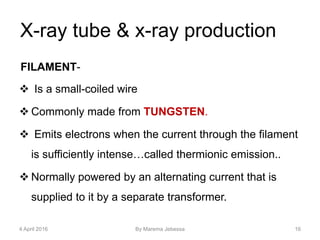 X-ray tube & x-ray production
FILAMENT-
 Is a small-coiled wire
 Commonly made from TUNGSTEN.
 Emits electrons when the current through the filament
is sufficiently intense…called thermionic emission..
 Normally powered by an alternating current that is
supplied to it by a separate transformer.
4 April 2016 By Marema Jebessa 16
 