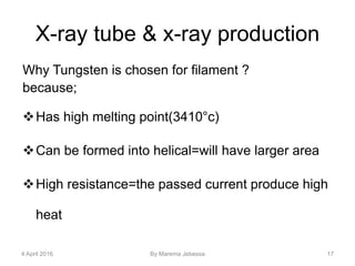 X-ray tube & x-ray production
Why Tungsten is chosen for filament ?
because;
Has high melting point(3410°c)
Can be formed into helical=will have larger area
High resistance=the passed current produce high
heat
4 April 2016 By Marema Jebessa 17
 