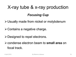 X-ray tube & x-ray production
Focusing Cup
Usually made from nickel or molybdenum
Contains a negative charge.
Designed to repel electrons.
condense electron beam to small area on
focal track.
4 April 2016 By Marema Jebessa 18
 