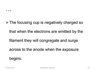 …
The focusing cup is negatively charged so
that when the electrons are emitted by the
filament they will congregate and surge
across to the anode when the exposure
begins.
4 April 2016 By Marema Jebessa 19
 