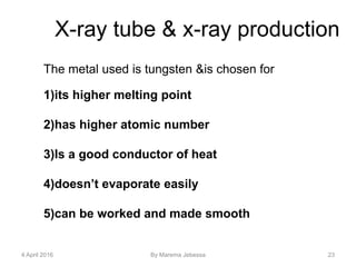 4 April 2016 By Marema Jebessa 23
X-ray tube & x-ray production
The metal used is tungsten &is chosen for
1)its higher melting point
2)has higher atomic number
3)Is a good conductor of heat
4)doesn’t evaporate easily
5)can be worked and made smooth
 