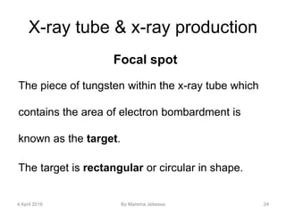 X-ray tube & x-ray production
Focal spot
The piece of tungsten within the x-ray tube which
contains the area of electron bombardment is
known as the target.
The target is rectangular or circular in shape.
4 April 2016 By Marema Jebessa 24
 