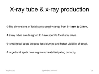 X-ray tube & x-ray production
The dimensions of focal spots usually range from 0.1 mm to 2 mm.
X-ray tubes are designed to have specific focal spot sizes.
 small focal spots produce less blurring and better visibility of detail.
large focal spots have a greater heat-dissipating capacity.
4 April 2016 By Marema Jebessa 26
 