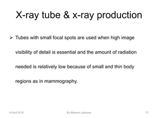 X-ray tube & x-ray production
 Tubes with small focal spots are used when high image
visibility of detail is essential and the amount of radiation
needed is relatively low because of small and thin body
regions as in mammography.
4 April 2016 By Marema Jebessa 27
 