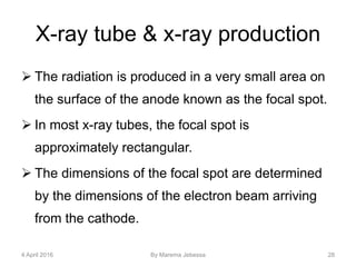 X-ray tube & x-ray production
 The radiation is produced in a very small area on
the surface of the anode known as the focal spot.
 In most x-ray tubes, the focal spot is
approximately rectangular.
 The dimensions of the focal spot are determined
by the dimensions of the electron beam arriving
from the cathode.
4 April 2016 By Marema Jebessa 28
 