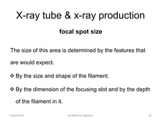 X-ray tube & x-ray production
focal spot size
The size of this area is determined by the features that
are would expect.
 By the size and shape of the filament.
 By the dimension of the focusing slot and by the depth
of the filament in it.
4 April 2016 By Marema Jebessa 32
 