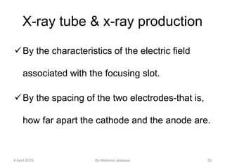 X-ray tube & x-ray production
By the characteristics of the electric field
associated with the focusing slot.
By the spacing of the two electrodes-that is,
how far apart the cathode and the anode are.
4 April 2016 By Marema Jebessa 33
 