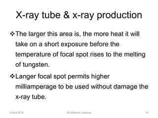 X-ray tube & x-ray production
The larger this area is, the more heat it will
take on a short exposure before the
temperature of focal spot rises to the melting
of tungsten.
Langer focal spot permits higher
milliamperage to be used without damage the
x-ray tube.
4 April 2016 By Marema Jebessa 34
 