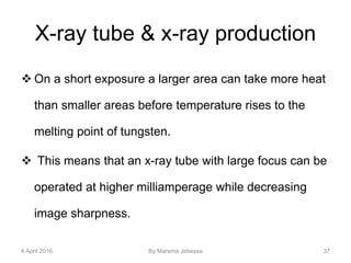 X-ray tube & x-ray production
 On a short exposure a larger area can take more heat
than smaller areas before temperature rises to the
melting point of tungsten.
 This means that an x-ray tube with large focus can be
operated at higher milliamperage while decreasing
image sharpness.
4 April 2016 By Marema Jebessa 37
 