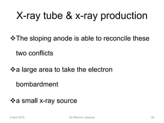 X-ray tube & x-ray production
The sloping anode is able to reconcile these
two conflicts
a large area to take the electron
bombardment
a small x-ray source
4 April 2016 By Marema Jebessa 38
 