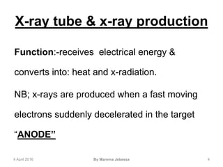 X-ray tube & x-ray production
Function:-receives electrical energy &
converts into: heat and x-radiation.
NB; x-rays are produced when a fast moving
electrons suddenly decelerated in the target
“ANODE”
4 April 2016 By Marema Jebessa 4
 