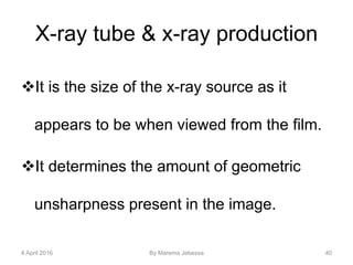 X-ray tube & x-ray production
It is the size of the x-ray source as it
appears to be when viewed from the film.
It determines the amount of geometric
unsharpness present in the image.
4 April 2016 By Marema Jebessa 40
 