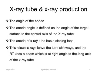 X-ray tube & x-ray production
 The angle of the anode
 The anode angle is defined as the angle of the target
surface to the central axis of the X-ray tube.
 The anode of x-ray tube has a sloping face.
 This allows x-rays leave the tube sideways, and the
RT uses a beam which is at right angle to the long axis
of the x-ray tube
4 April 2016 By Marema Jebessa 43
 