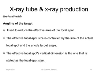 X-ray tube & x-ray production
Line-Focus Principle
Angling of the target
 Used to reduce the effective area of the focal spot.
 The effective focal-spot size is controlled by the size of the actual
focal spot and the anode target angle.
 The effective focal spot's vertical dimension is the one that is
stated as the focal-spot size.
4 April 2016 By Marema Jebessa 44
 