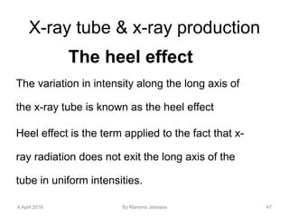 X-ray tube & x-ray production
The heel effect
The variation in intensity along the long axis of
the x-ray tube is known as the heel effect
Heel effect is the term applied to the fact that x-
ray radiation does not exit the long axis of the
tube in uniform intensities.
4 April 2016 By Marema Jebessa 47
 