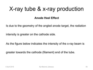 X-ray tube & x-ray production
Anode Heel Effect
Is due to the geometry of the angled anode target, the radiation
intensity is greater on the cathode side.
As the figure below indicates the intensity of the x-ray beam is
greater towards the cathode (filament) end of the tube.
4 April 2016 By Marema Jebessa 49
 