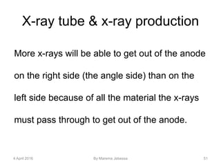 X-ray tube & x-ray production
More x-rays will be able to get out of the anode
on the right side (the angle side) than on the
left side because of all the material the x-rays
must pass through to get out of the anode.
4 April 2016 By Marema Jebessa 51
 