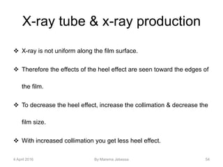 X-ray tube & x-ray production
 X-ray is not uniform along the film surface.
 Therefore the effects of the heel effect are seen toward the edges of
the film.
 To decrease the heel effect, increase the collimation & decrease the
film size.
 With increased collimation you get less heel effect.
4 April 2016 By Marema Jebessa 54
 