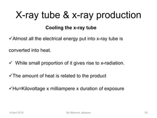 X-ray tube & x-ray production
Cooling the x-ray tube
Almost all the electrical energy put into x-ray tube is
converted into heat.
 While small proportion of it gives rise to x-radiation.
The amount of heat is related to the product
Hu=Kilovoltage x milliampere x duration of exposure
4 April 2016 By Marema Jebessa 55
 