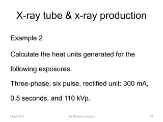 X-ray tube & x-ray production
Example 2
Calculate the heat units generated for the
following exposures.
Three-phase, six pulse, rectified unit: 300 mA,
0.5 seconds, and 110 kVp.
4 April 2016 By Marema Jebessa 59
 