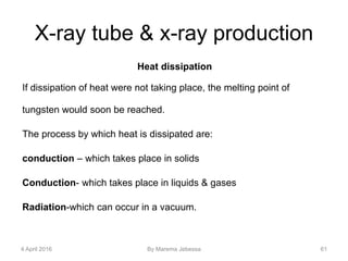 X-ray tube & x-ray production
Heat dissipation
If dissipation of heat were not taking place, the melting point of
tungsten would soon be reached.
The process by which heat is dissipated are:
conduction – which takes place in solids
Conduction- which takes place in liquids & gases
Radiation-which can occur in a vacuum.
4 April 2016 By Marema Jebessa 61
 