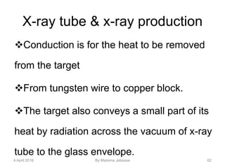 X-ray tube & x-ray production
Conduction is for the heat to be removed
from the target
From tungsten wire to copper block.
The target also conveys a small part of its
heat by radiation across the vacuum of x-ray
tube to the glass envelope.
4 April 2016 By Marema Jebessa 62
 