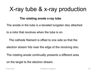 X-ray tube & x-ray production
The rotating anode x-ray tube
The anode in the tube is a beveled tungsten disc attached
to a rotor that revolves when the tube is on.
The cathode filament is offset to one side so that the
electron stream hits near the edge of the revolving disc.
The rotating anode continually presents a different area
on the target to the electron stream.
4 April 2016 By Marema Jebessa 64
 