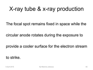 X-ray tube & x-ray production
The focal spot remains fixed in space while the
circular anode rotates during the exposure to
provide a cooler surface for the electron stream
to strike.
4 April 2016 By Marema Jebessa 65
 