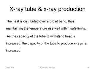 X-ray tube & x-ray production
The heat is distributed over a broad band, thus
maintaining the temperature rise well within safe limits.
As the capacity of the tube to withstand heat is
increased, the capacity of the tube to produce x-rays is
increased.
4 April 2016 By Marema Jebessa 66
 