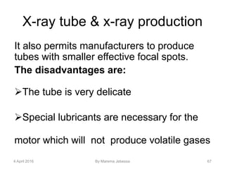 X-ray tube & x-ray production
It also permits manufacturers to produce
tubes with smaller effective focal spots.
The disadvantages are:
The tube is very delicate
Special lubricants are necessary for the
motor which will not produce volatile gases
4 April 2016 By Marema Jebessa 67
 