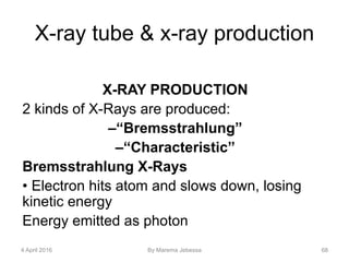 X-ray tube & x-ray production
X-RAY PRODUCTION
2 kinds of X-Rays are produced:
–“Bremsstrahlung”
–“Characteristic”
Bremsstrahlung X-Rays
• Electron hits atom and slows down, losing
kinetic energy
Energy emitted as photon
4 April 2016 By Marema Jebessa 68
 