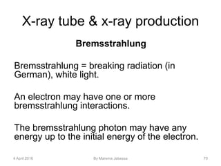 X-ray tube & x-ray production
Bremsstrahlung
Bremsstrahlung = breaking radiation (in
German), white light.
An electron may have one or more
bremsstrahlung interactions.
The bremsstrahlung photon may have any
energy up to the initial energy of the electron.
4 April 2016 By Marema Jebessa 70
 