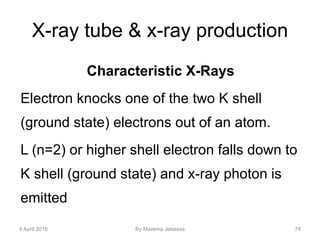 X-ray tube & x-ray production
Characteristic X-Rays
Electron knocks one of the two K shell
(ground state) electrons out of an atom.
L (n=2) or higher shell electron falls down to
K shell (ground state) and x-ray photon is
emitted
4 April 2016 By Marema Jebessa 74
 
