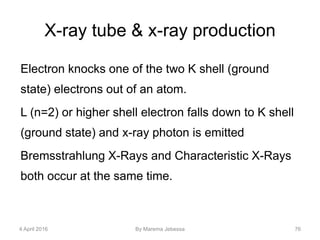X-ray tube & x-ray production
Electron knocks one of the two K shell (ground
state) electrons out of an atom.
L (n=2) or higher shell electron falls down to K shell
(ground state) and x-ray photon is emitted
Bremsstrahlung X-Rays and Characteristic X-Rays
both occur at the same time.
4 April 2016 By Marema Jebessa 76
 