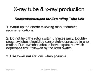 X-ray tube & x-ray production
Recommendations for Extending Tube Life
1. Warm up the anode following manufacturer's
recommendations.
2. Do not hold the rotor switch unnecessarily. Double-
press switches should be completely depressed in one
motion. Dual switches should have exposure switch
depressed first, followed by the rotor switch.
3. Use lower mA stations when possible.
4 April 2016 By Marema Jebessa 77
 
