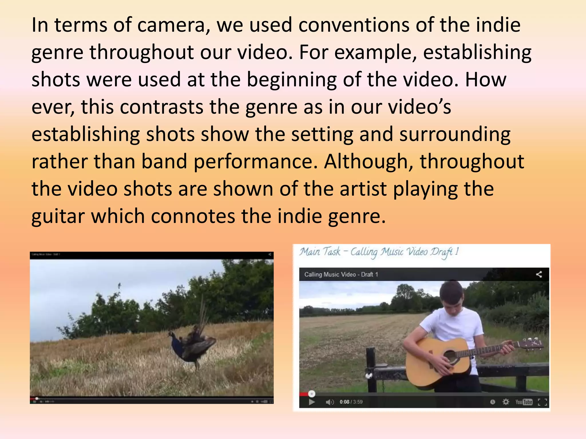 In terms of camera, we used conventions of the indie
genre throughout our video. For example, establishing
shots were used at the beginning of the video. How
ever, this contrasts the genre as in our video’s
establishing shots show the setting and surrounding
rather than band performance. Although, throughout
the video shots are shown of the artist playing the
guitar which connotes the indie genre.
 