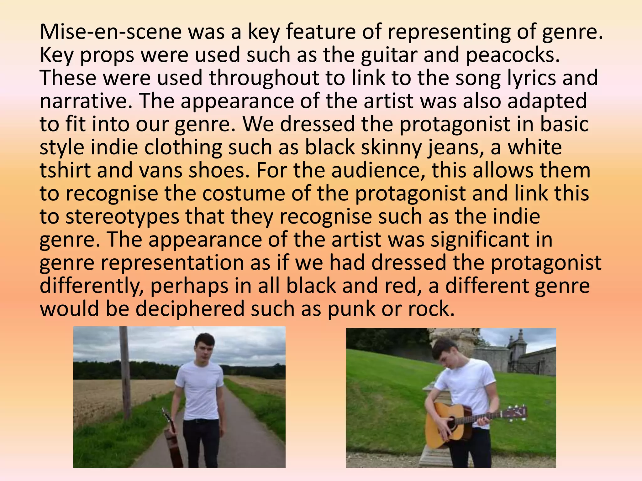 Mise-en-scene was a key feature of representing of genre.
Key props were used such as the guitar and peacocks.
These were used throughout to link to the song lyrics and
narrative. The appearance of the artist was also adapted
to fit into our genre. We dressed the protagonist in basic
style indie clothing such as black skinny jeans, a white
tshirt and vans shoes. For the audience, this allows them
to recognise the costume of the protagonist and link this
to stereotypes that they recognise such as the indie
genre. The appearance of the artist was significant in
genre representation as if we had dressed the protagonist
differently, perhaps in all black and red, a different genre
would be deciphered such as punk or rock.
 
