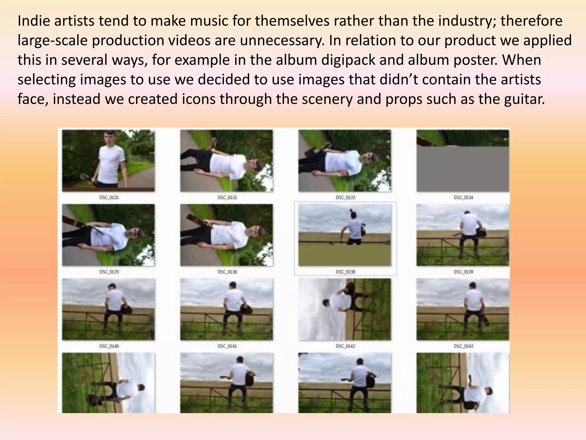 Indie artists tend to make music for themselves rather than the industry; therefore
large-scale production videos are unnecessary. In relation to our product we applied
this in several ways, for example in the album digipack and album poster. When
selecting images to use we decided to use images that didn’t contain the artists
face, instead we created icons through the scenery and props such as the guitar.
 