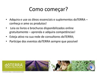 • Adquira e use os óleos essenciais e suplementos doTERRA –
conheça e ame os produtos!
• Leia os livros e brochuras disponibilizados online
gratuitamente – aprenda e adquira competências!
• Esteja ativo na sua rede de consultores doTERRA;
• Participe dos eventos doTERRA sempre que possível
Como começar?
 