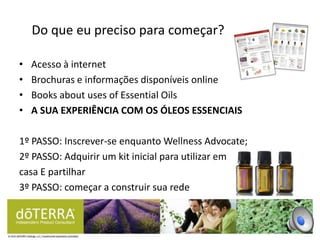 • Acesso à internet
• Brochuras e informações disponíveis online
• Books about uses of Essential Oils
• A SUA EXPERIÊNCIA COM OS ÓLEOS ESSENCIAIS
1º PASSO: Inscrever-se enquanto Wellness Advocate;
2º PASSO: Adquirir um kit inicial para utilizar em
casa E partilhar
3º PASSO: começar a construir sua rede
Do que eu preciso para começar?
 