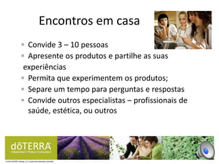 ◦ Convide 3 – 10 pessoas
◦ Apresente os produtos e partilhe as suas
experiências
◦ Permita que experimentem os produtos;
◦ Separe um tempo para perguntas e respostas
◦ Convide outros especialistas – profissionais de
saúde, estética, ou outros
Encontros em casa
 