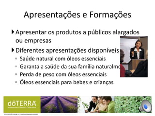 Apresentar os produtos a públicos alargados
ou empresas
Diferentes apresentações disponíveis
◦ Saúde natural com óleos essenciais
◦ Garanta a saúde da sua família naturalmente
◦ Perda de peso com óleos essenciais
◦ Óleos essenciais para bebes e crianças
Apresentações e Formações
 