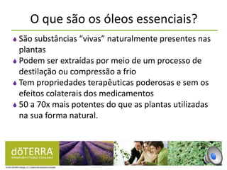 O que são os óleos essenciais?
 São substâncias “vivas” naturalmente presentes nas
plantas
 Podem ser extraídas por meio de um processo de
destilação ou compressão a frio
 Tem propriedades terapêuticas poderosas e sem os
efeitos colaterais dos medicamentos
 50 a 70x mais potentes do que as plantas utilizadas
na sua forma natural.
 