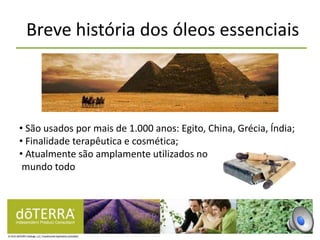 Breve história dos óleos essenciais
• São usados por mais de 1.000 anos: Egito, China, Grécia, Índia;
• Finalidade terapêutica e cosmética;
• Atualmente são amplamente utilizados no
mundo todo
 