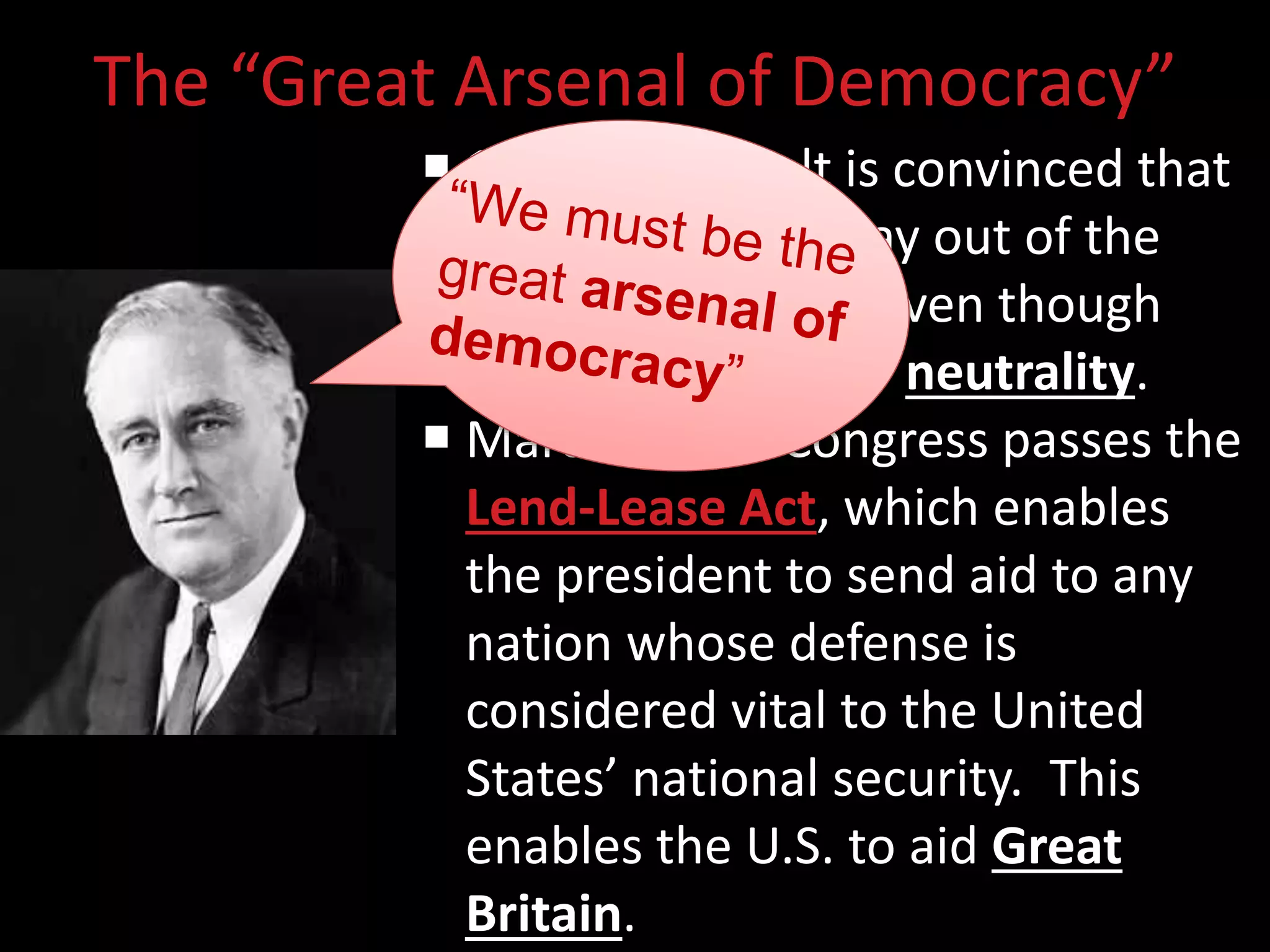 The “Great Arsenal of Democracy”
 1941: Roosevelt is convinced that
the U.S. cannot stay out of the
war much longer, even though
most citizens favor neutrality.
 March 1941: Congress passes the
Lend-Lease Act, which enables
the president to send aid to any
nation whose defense is
considered vital to the United
States’ national security. This
enables the U.S. to aid Great
Britain.
 
