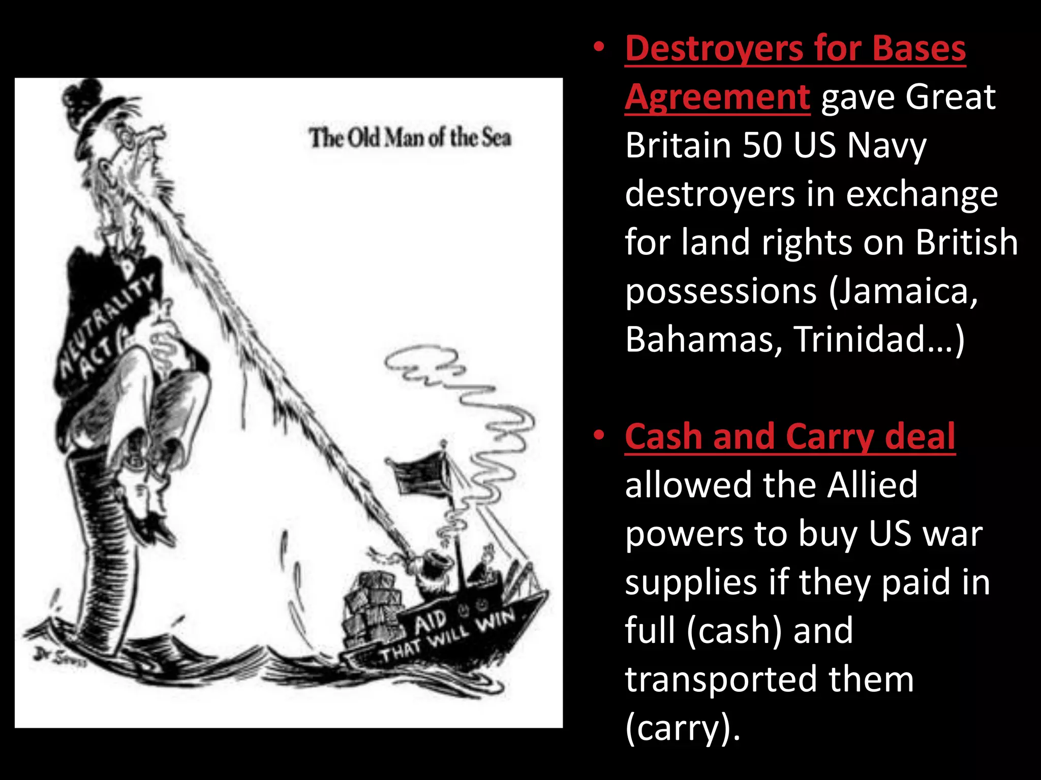 • Destroyers for Bases
Agreement gave Great
Britain 50 US Navy
destroyers in exchange
for land rights on British
possessions (Jamaica,
Bahamas, Trinidad…)
• Cash and Carry deal
allowed the Allied
powers to buy US war
supplies if they paid in
full (cash) and
transported them
(carry).
 