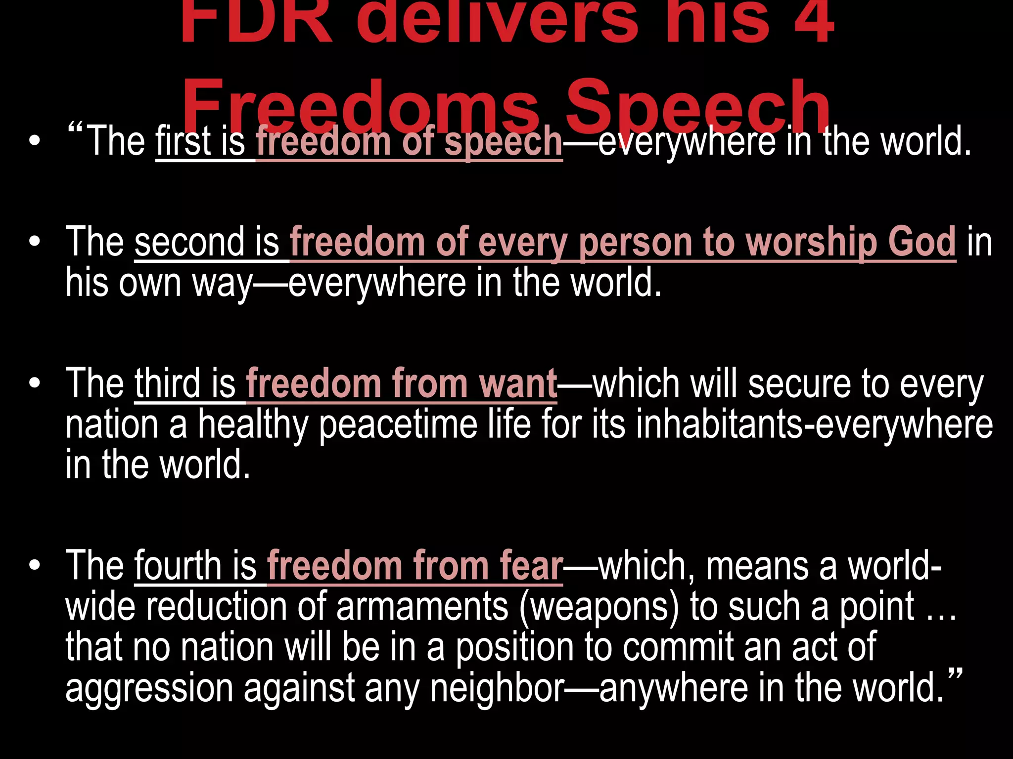 FDR delivers his 4
Freedoms Speech• “The first is freedom of speech—everywhere in the world.
• The second is freedom of every person to worship God in
his own way—everywhere in the world.
• The third is freedom from want—which will secure to every
nation a healthy peacetime life for its inhabitants-everywhere
in the world.
• The fourth is freedom from fear—which, means a world-
wide reduction of armaments (weapons) to such a point …
that no nation will be in a position to commit an act of
aggression against any neighbor—anywhere in the world.”
 
