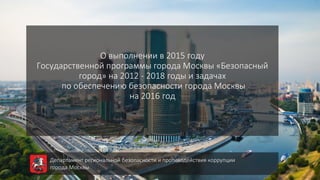 О выполнении в 2015 году
Государственной программы города Москвы «Безопасный
город» на 2012 - 2018 годы и задачах
по обеспечению безопасности города Москвы
на 2016 год
Департамент региональной безопасности и противодействия коррупции
города Москвы
 
